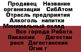 Продавец › Название организации ­ СибАтом › Отрасль предприятия ­ Алкоголь, напитки › Минимальный оклад ­ 16 000 - Все города Работа » Вакансии   . Дагестан респ.,Дагестанские Огни г.